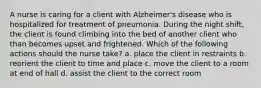 A nurse is caring for a client with Alzheimer's disease who is hospitalized for treatment of pneumonia. During the night shift, the client is found climbing into the bed of another client who than becomes upset and frightened. Which of the following actions should the nurse take? a. place the client in restraints b. reorient the client to time and place c. move the client to a room at end of hall d. assist the client to the correct room