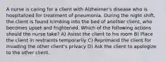 A nurse is caring for a client with Alzheimer's disease who is hospitalized for treatment of pneumonia. During the night shift, the client is found lcimbing into the bed of another client, who becomes upset and frightened. Which of the following actions should the nurse take? A) Asisst the client to his room B) Place the client in restraints temporarily C) Reprimand the client for invading the other client's privacy D) Ask the client to apologize to the other client.