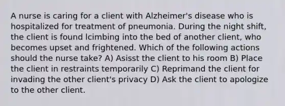 A nurse is caring for a client with Alzheimer's disease who is hospitalized for treatment of pneumonia. During the night shift, the client is found lcimbing into the bed of another client, who becomes upset and frightened. Which of the following actions should the nurse take? A) Asisst the client to his room B) Place the client in restraints temporarily C) Reprimand the client for invading the other client's privacy D) Ask the client to apologize to the other client.