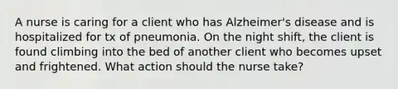 A nurse is caring for a client who has Alzheimer's disease and is hospitalized for tx of pneumonia. On the night shift, the client is found climbing into the bed of another client who becomes upset and frightened. What action should the nurse take?