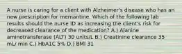 A nurse is caring for a client with Alzheimer's disease who has an new prescription for memantine. Which of the following lab results should the nurse ID as increasing the client's risk for decreased clearance of the medication? A.) Alanine aminotransferase (ALT) 30 units/L B.) Creatinine clearance 35 mL/ min C.) HbA1C 5% D.) BMI 31