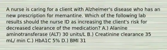 A nurse is caring for a client with Alzheimer's disease who has an new prescription for memantine. Which of the following lab results should the nurse ID as increasing the client's risk for decreased clearance of the medication? A.) Alanine aminotransferase (ALT) 30 units/L B.) Creatinine clearance 35 mL/ min C.) HbA1C 5% D.) BMI 31