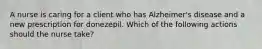 A nurse is caring for a client who has Alzheimer's disease and a new prescription for donezepil. Which of the following actions should the nurse take?