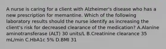 A nurse is caring for a client with Alzheimer's disease who has a new prescription for memantine. Which of the following laboratory results should the nurse identify as increasing the client's risk for decreased clearance of the medication? A.Alanine aminotransferase (ALT) 30 units/L B.Creatinine clearance 35 mL/min C.HbA1c 5% D.BMI 31