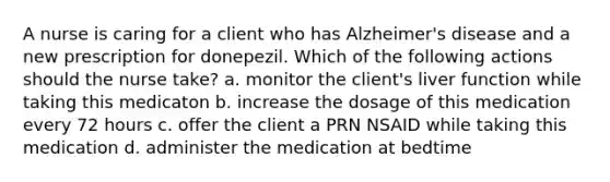 A nurse is caring for a client who has Alzheimer's disease and a new prescription for donepezil. Which of the following actions should the nurse take? a. monitor the client's liver function while taking this medicaton b. increase the dosage of this medication every 72 hours c. offer the client a PRN NSAID while taking this medication d. administer the medication at bedtime