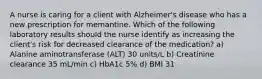 A nurse is caring for a client with Alzheimer's disease who has a new prescription for memantine. Which of the following laboratory results should the nurse identify as increasing the client's risk for decreased clearance of the medication? a) Alanine aminotransferase (ALT) 30 units/L b) Creatinine clearance 35 mL/min c) HbA1c 5% d) BMI 31