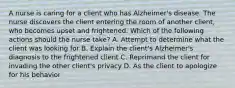 A nurse is caring for a client who has Alzheimer's disease. The nurse discovers the client entering the room of another client, who becomes upset and frightened. Which of the following actions should the nurse take? A. Attempt to determine what the client was looking for B. Explain the client's Alzheimer's diagnosis to the frightened client C. Reprimand the client for invading the other client's privacy D. As the client to apologize for his behavior