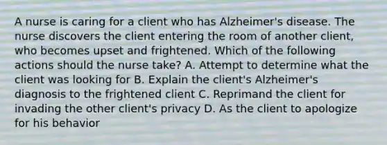 A nurse is caring for a client who has Alzheimer's disease. The nurse discovers the client entering the room of another client, who becomes upset and frightened. Which of the following actions should the nurse take? A. Attempt to determine what the client was looking for B. Explain the client's Alzheimer's diagnosis to the frightened client C. Reprimand the client for invading the other client's privacy D. As the client to apologize for his behavior