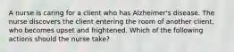 A nurse is caring for a client who has Alzheimer's disease. The nurse discovers the client entering the room of another client, who becomes upset and frightened. Which of the following actions should the nurse take?