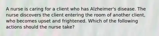 A nurse is caring for a client who has Alzheimer's disease. The nurse discovers the client entering the room of another client, who becomes upset and frightened. Which of the following actions should the nurse take?