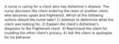 A nurse is caring for a client who has Alzheimer's disease. The nurse discovers the client entering the room of another client, who becomes upset and frightened. Which of the following actions should the nurse take? 1) Attempt to determine what the client was looking for. 2) Explain the client's Alzheimer's diagnosis to the frightened client. 3) Reprimand the client for invading the other client's privacy. 4) Ask the client to apologize for his behavior.