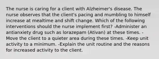 The nurse is caring for a client with Alzheimer's disease. The nurse observes that the client's pacing and mumbling to himself increase at mealtime and shift change. Which of the following interventions should the nurse implement first? -Administer an antianxiety drug such as lorazepam (Ativan) at these times. -Move the client to a quieter area during these times. -Keep unit activity to a minimum. -Explain the unit routine and the reasons for increased activity to the client.