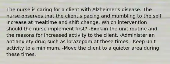 The nurse is caring for a client with Alzheimer's disease. The nurse observes that the client's pacing and mumbling to the self increase at mealtime and shift change. Which intervention should the nurse implement first? -Explain the unit routine and the reasons for increased activity to the client. -Administer an antianxiety drug such as lorazepam at these times. -Keep unit activity to a minimum. -Move the client to a quieter area during these times.