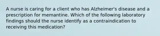 A nurse is caring for a client who has Alzheimer's disease and a prescription for memantine. Which of the following laboratory findings should the nurse identify as a contraindication to receiving this medication?