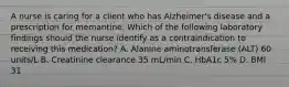 A nurse is caring for a client who has Alzheimer's disease and a prescription for memantine. Which of the following laboratory findings should the nurse identify as a contraindication to receiving this medication? A. Alanine aminotransferase (ALT) 60 units/L B. Creatinine clearance 35 mL/min C. HbA1c 5% D. BMI 31