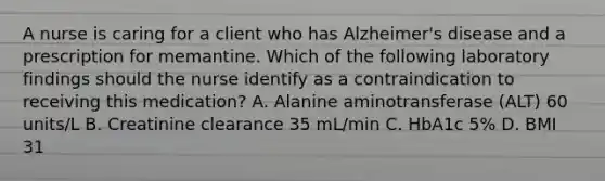 A nurse is caring for a client who has Alzheimer's disease and a prescription for memantine. Which of the following laboratory findings should the nurse identify as a contraindication to receiving this medication? A. Alanine aminotransferase (ALT) 60 units/L B. Creatinine clearance 35 mL/min C. HbA1c 5% D. BMI 31