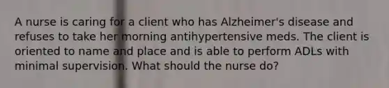 A nurse is caring for a client who has Alzheimer's disease and refuses to take her morning antihypertensive meds. The client is oriented to name and place and is able to perform ADLs with minimal supervision. What should the nurse do?