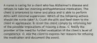 A nurse is caring for a client who has Alzheimer's disease and refuses to take her morning antihypertensive medication. The client is orientated to name and place and is able to perform ADLs with minimal supervision. Which of the following actions should the nurse take? A. Crush the pills and feed them to the client in applesauce. B. Insist the client comply by informing her of the possible implications of missing a dose. C. Notify the provider of the need for further evaluation of the client's level of competence. D. Ask the client to express her reasons for refusing the medication and document the event.