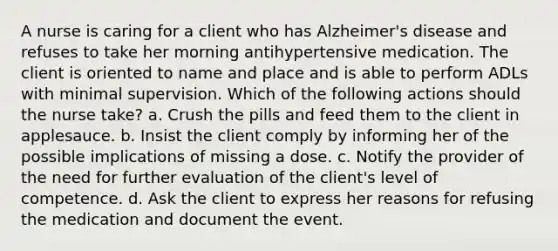 A nurse is caring for a client who has Alzheimer's disease and refuses to take her morning antihypertensive medication. The client is oriented to name and place and is able to perform ADLs with minimal supervision. Which of the following actions should the nurse take? a. Crush the pills and feed them to the client in applesauce. b. Insist the client comply by informing her of the possible implications of missing a dose. c. Notify the provider of the need for further evaluation of the client's level of competence. d. Ask the client to express her reasons for refusing the medication and document the event.