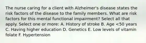 The nurse caring for a client with Alzheimer's disease states the risk factors of the disease to the family members. What are risk factors for this mental functional impairment? Select all that apply. Select one or more: A. History of stroke B. Age <50 years C. Having higher education D. Genetics E. Low levels of vitamin folate F. Hypertension