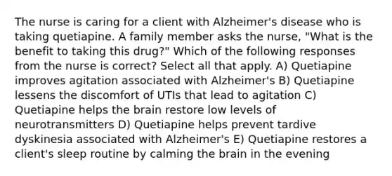 The nurse is caring for a client with Alzheimer's disease who is taking quetiapine. A family member asks the nurse, "What is the benefit to taking this drug?" Which of the following responses from the nurse is correct? Select all that apply. A) Quetiapine improves agitation associated with Alzheimer's B) Quetiapine lessens the discomfort of UTIs that lead to agitation C) Quetiapine helps <a href='https://www.questionai.com/knowledge/kLMtJeqKp6-the-brain' class='anchor-knowledge'>the brain</a> restore low levels of neurotransmitters D) Quetiapine helps prevent tardive dyskinesia associated with Alzheimer's E) Quetiapine restores a client's sleep routine by calming the brain in the evening