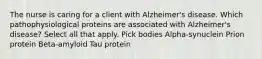 The nurse is caring for a client with Alzheimer's disease. Which pathophysiological proteins are associated with Alzheimer's disease? Select all that apply. Pick bodies Alpha-synuclein Prion protein Beta-amyloid Tau protein