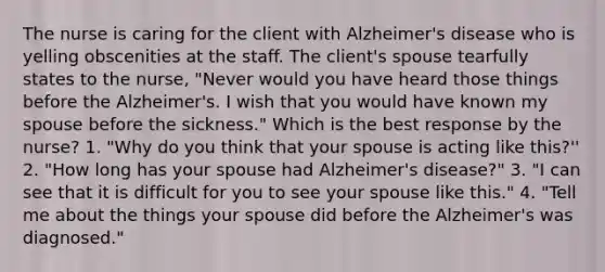 The nurse is caring for the client with Alzheimer's disease who is yelling obscenities at the staff. The client's spouse tearfully states to the nurse, "Never would you have heard those things before the Alzheimer's. I wish that you would have known my spouse before the sickness." Which is the best response by the nurse? 1. "Why do you think that your spouse is acting like this?'' 2. "How long has your spouse had Alzheimer's disease?" 3. "I can see that it is difficult for you to see your spouse like this." 4. "Tell me about the things your spouse did before the Alzheimer's was diagnosed."