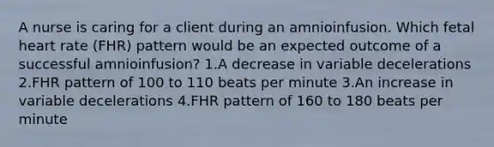 A nurse is caring for a client during an amnioinfusion. Which fetal heart rate (FHR) pattern would be an expected outcome of a successful amnioinfusion? 1.A decrease in variable decelerations 2.FHR pattern of 100 to 110 beats per minute 3.An increase in variable decelerations 4.FHR pattern of 160 to 180 beats per minute