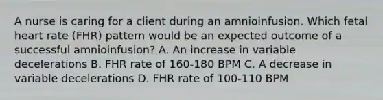 A nurse is caring for a client during an amnioinfusion. Which fetal heart rate (FHR) pattern would be an expected outcome of a successful amnioinfusion? A. An increase in variable decelerations B. FHR rate of 160-180 BPM C. A decrease in variable decelerations D. FHR rate of 100-110 BPM