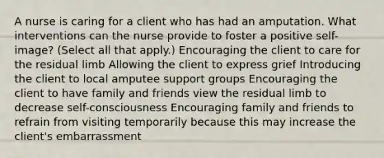 A nurse is caring for a client who has had an amputation. What interventions can the nurse provide to foster a positive self-image? (Select all that apply.) Encouraging the client to care for the residual limb Allowing the client to express grief Introducing the client to local amputee support groups Encouraging the client to have family and friends view the residual limb to decrease self-consciousness Encouraging family and friends to refrain from visiting temporarily because this may increase the client's embarrassment