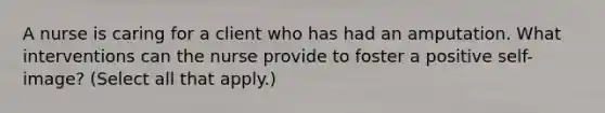 A nurse is caring for a client who has had an amputation. What interventions can the nurse provide to foster a positive self-image? (Select all that apply.)