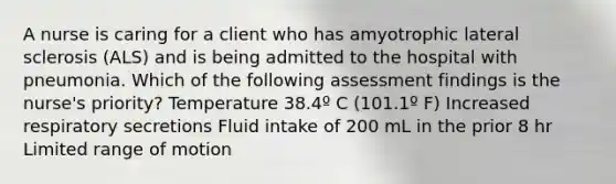 A nurse is caring for a client who has amyotrophic lateral sclerosis (ALS) and is being admitted to the hospital with pneumonia. Which of the following assessment findings is the nurse's priority? Temperature 38.4º C (101.1º F) Increased respiratory secretions Fluid intake of 200 mL in the prior 8 hr Limited range of motion