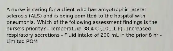 A nurse is caring for a client who has amyotrophic lateral sclerosis (ALS) and is being admitted to the hospital with pneumonia. Which of the following assessment findings is the nurse's priority? - Temperature 38.4 C (101.1 F) - Increased respiratory secretions - Fluid intake of 200 mL in the prior 8 hr - Limited ROM