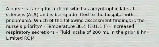 A nurse is caring for a client who has amyotrophic lateral sclerosis (ALS) and is being admitted to the hospital with pneumonia. Which of the following assessment findings is the nurse's priority? - Temperature 38.4 (101.1 F) - Increased respiratory secretions - Fluid intake of 200 mL in the prior 8 hr - Limited ROM