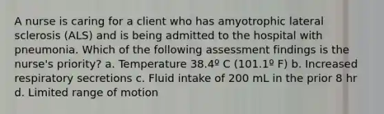 A nurse is caring for a client who has amyotrophic lateral sclerosis (ALS) and is being admitted to the hospital with pneumonia. Which of the following assessment findings is the nurse's priority? a. Temperature 38.4º C (101.1º F) b. Increased respiratory secretions c. Fluid intake of 200 mL in the prior 8 hr d. Limited range of motion