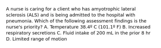 A nurse is caring for a client who has amyotrophic lateral sclerosis (ALS) and is being admitted to the hospital with pneumonia. Which of the following assessment findings is the nurse's priority? A. Temperature 38.4º C (101.1º F) B. Increased respiratory secretions C. Fluid intake of 200 mL in the prior 8 hr D. Limited range of motion