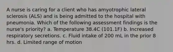 A nurse is caring for a client who has amyotrophic lateral sclerosis (ALS) and is being admitted to the hospital with pneumonia. Which of the following assessment findings is the nurse's priority? a. Temperature 38.4C (101.1F) b. Increased respiratory secretions. c. Fluid intake of 200 mL in the prior 8 hrs. d. Limited range of motion