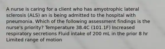 A nurse is caring for a client who has amyotrophic lateral sclerosis (ALS) an is being admitted to the hospital with pneumonia. Which of the following assessment findings is the nurse's priority? Temperature 38.4C (101.1F) Increased respiratory secretions Fluid intake of 200 mL in the prior 8 hr Limited range of motion