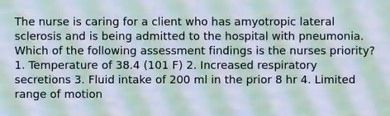 The nurse is caring for a client who has amyotropic lateral sclerosis and is being admitted to the hospital with pneumonia. Which of the following assessment findings is the nurses priority? 1. Temperature of 38.4 (101 F) 2. Increased respiratory secretions 3. Fluid intake of 200 ml in the prior 8 hr 4. Limited range of motion