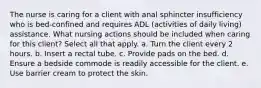 The nurse is caring for a client with anal sphincter insufficiency who is bed-confined and requires ADL (activities of daily living) assistance. What nursing actions should be included when caring for this client? Select all that apply. a. Turn the client every 2 hours. b. Insert a rectal tube. c. Provide pads on the bed. d. Ensure a bedside commode is readily accessible for the client. e. Use barrier cream to protect the skin.