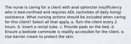 The nurse is caring for a client with anal sphincter insufficiency who is bed-confined and requires ADL (activities of daily living) assistance. What nursing actions should be included when caring for this client? Select all that apply. a. Turn the client every 2 hours. b. Insert a rectal tube. c. Provide pads on the bed. d. Ensure a bedside commode is readily accessible for the client. e. Use barrier cream to protect the skin.