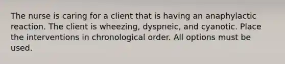 The nurse is caring for a client that is having an anaphylactic reaction. The client is wheezing, dyspneic, and cyanotic. Place the interventions in chronological order. All options must be used.