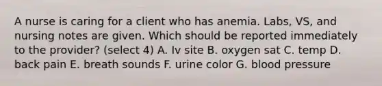 A nurse is caring for a client who has anemia. Labs, VS, and nursing notes are given. Which should be reported immediately to the provider? (select 4) A. Iv site B. oxygen sat C. temp D. back pain E. breath sounds F. urine color G. blood pressure