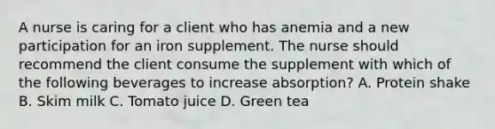 A nurse is caring for a client who has anemia and a new participation for an iron supplement. The nurse should recommend the client consume the supplement with which of the following beverages to increase absorption? A. Protein shake B. Skim milk C. Tomato juice D. Green tea