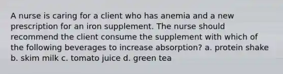 A nurse is caring for a client who has anemia and a new prescription for an iron supplement. The nurse should recommend the client consume the supplement with which of the following beverages to increase absorption? a. protein shake b. skim milk c. tomato juice d. green tea