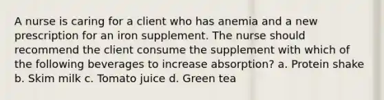 A nurse is caring for a client who has anemia and a new prescription for an iron supplement. The nurse should recommend the client consume the supplement with which of the following beverages to increase absorption? a. Protein shake b. Skim milk c. Tomato juice d. Green tea