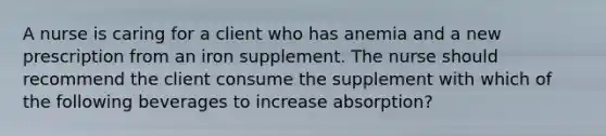 A nurse is caring for a client who has anemia and a new prescription from an iron supplement. The nurse should recommend the client consume the supplement with which of the following beverages to increase absorption?