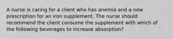 A nurse is caring for a client who has anemia and a new prescription for an iron supplement. The nurse should recommend the client consume the supplement with which of the following beverages to increase absorption?