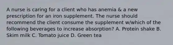 A nurse is caring for a client who has anemia & a new prescription for an iron supplement. The nurse should recommend the client consume the supplement w/which of the following beverages to increase absorption? A. Protein shake B. Skim milk C. Tomato juice D. Green tea