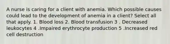 A nurse is caring for a client with anemia. Which possible causes could lead to the development of anemia in a client? Select all that apply. 1. Blood loss 2. Blood transfusion 3 . Decreased leukocytes 4 .Impaired erythrocyte production 5 .Increased red cell destruction